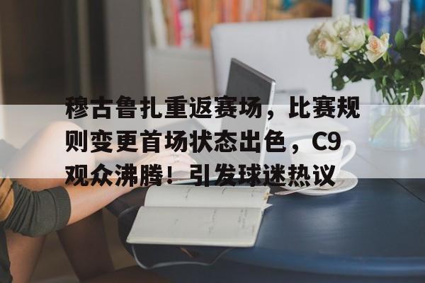 开云官网-关于穆古鲁扎重返赛场，比赛规则变更首场状态出色，C9观众沸腾！引发球迷热议的信息