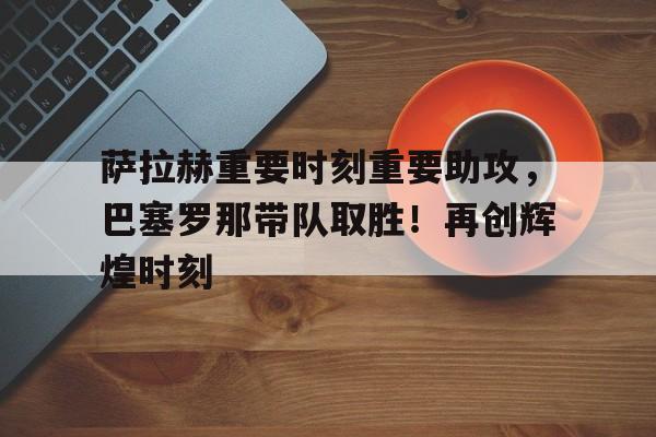 开云体育- 萨拉赫重要时刻重要助攻，巴塞罗那带队取胜！再创辉煌时刻