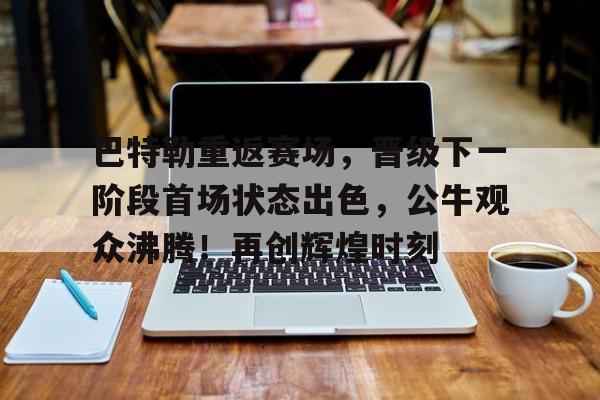 开云官网-包含巴特勒重返赛场，晋级下一阶段首场状态出色，公牛观众沸腾！再创辉煌时刻的词条