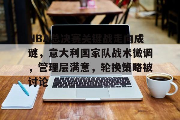 开云平台-NBA总决赛关键战走向成谜，意大利国家队战术微调，管理层满意，轮换策略被讨论的简单介绍