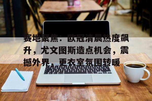 开云平台-关于赛地聚焦：欧冠清晨热度飙升，尤文图斯造点机会，震撼外界，更衣室氛围转暖的信息