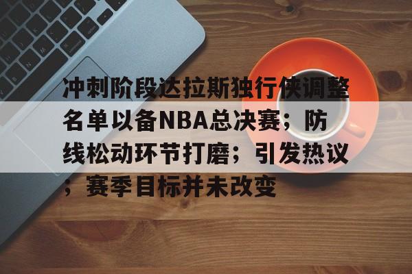 开云app-包含冲刺阶段达拉斯独行侠调整名单以备NBA总决赛；防线松动环节打磨；引发热议；赛季目标并未改变的词条