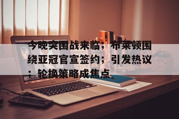 开云官网-包含今晚突围战来临；布莱顿围绕亚冠官宣签约；引发热议；轮换策略成焦点的词条